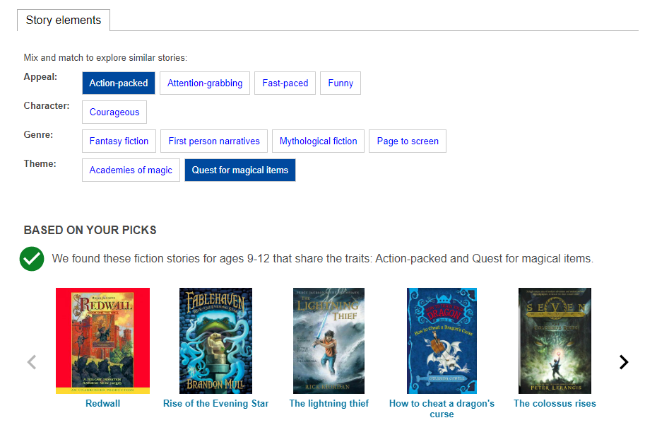 Story elements. Mix and match to explore similar stories. Appeal, character, genre, theme. "Action-packed" and "quest for magical items" are highlighted. Based on your picks: We found these fiction stories for ages 9-12 that share the traits: Action-packed and Quest for magical items.